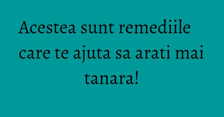 Acestea sunt remediile care te ajuta sa arati mai tanara!
