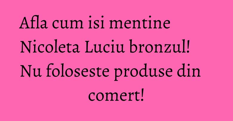 Afla cum isi mentine Nicoleta Luciu bronzul! Nu foloseste produse din comert! Afla cum isi mentine Nicoleta Luciu bronzul! Nu foloseste produse din comert!