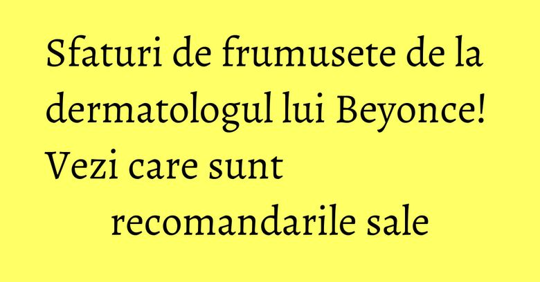 Sfaturi de frumusete de la dermatologul lui Beyonce! Vezi care sunt recomandarile sale
