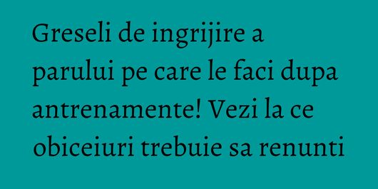 Greseli de ingrijire a parului pe care le faci dupa antrenamente! Vezi la ce obiceiuri trebuie sa renunti