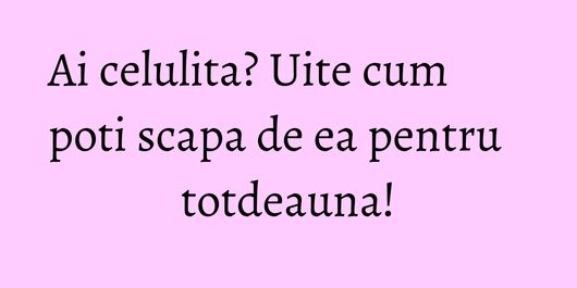 Ai celulita? Uite cum poti scapa de ea pentru totdeauna!