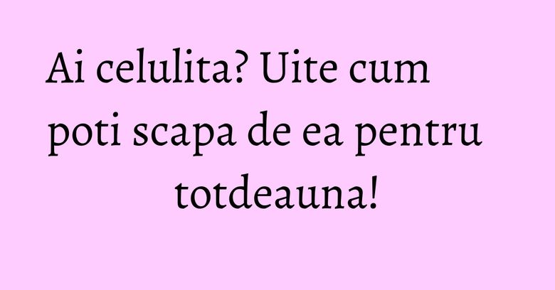 Ai celulita? Uite cum poti scapa de ea pentru totdeauna!