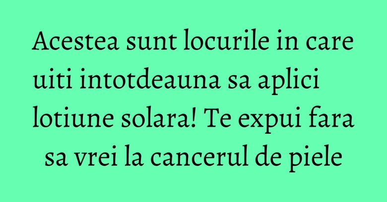 Acestea sunt locurile in care uiti intotdeauna sa aplici lotiune solara! Te expui fara sa vrei la cancerul de piele
