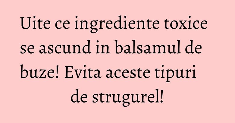 Uite ce ingrediente toxice se ascund in balsamul de buze! Evita aceste tipuri de strugurel! Uite ce ingrediente toxice se ascund in balsamul de buze! Evita aceste tipuri de strugurel!