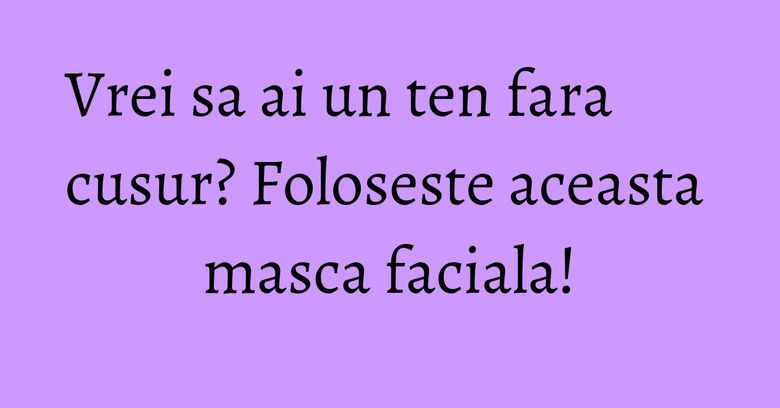 Vrei sa ai un ten fara cusur? Foloseste aceasta masca faciala! Vrei sa ai un ten fara cusur? Foloseste aceasta masca faciala!
