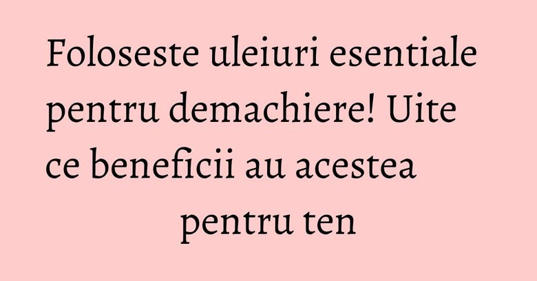 Foloseste uleiuri esentiale pentru demachiere! Uite ce beneficii au acestea pentru ten