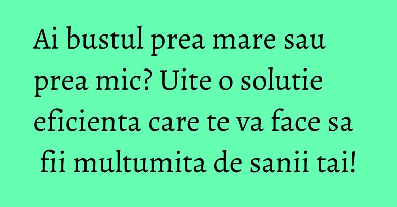 Ai bustul prea mare sau prea mic? Uite o solutie eficienta care te va face sa fii multumita de sanii tai!