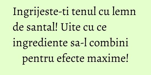 Ingrijeste-ti tenul cu lemn de santal! Uite cu ce ingrediente sa-l combini pentru efecte maxime!