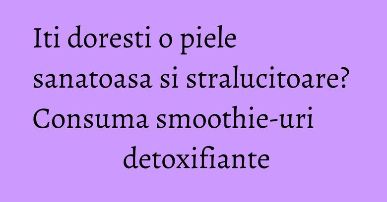 Iti doresti o piele sanatoasa si stralucitoare? Consuma smoothie-uri detoxifiante Iti doresti o piele sanatoasa si stralucitoare? Consuma smoothie-uri detoxifiante