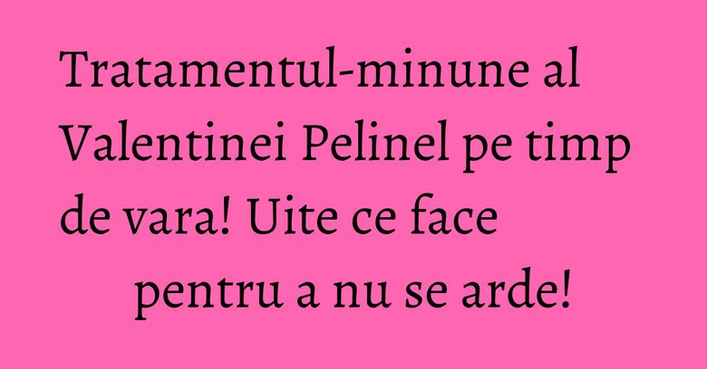 Tratamentul-minune al Valentinei Pelinel pe timp de vara! Uite ce face pentru a nu se arde!