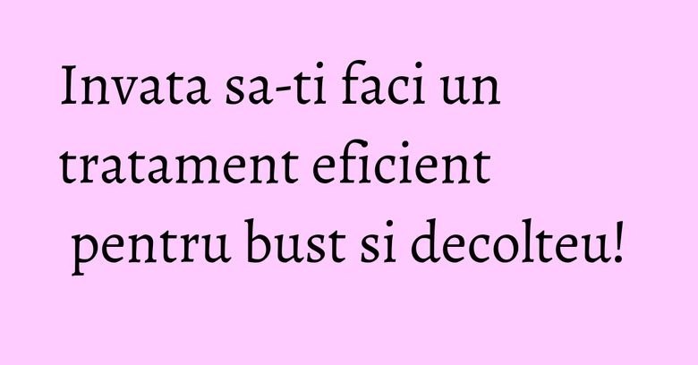 Invata sa-ti faci un tratament eficient pentru bust si decolteu!