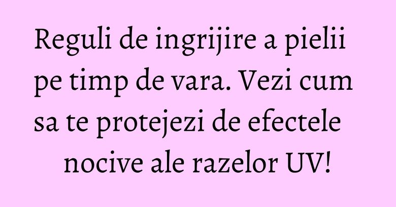 Reguli de ingrijire a pielii pe timp de vara. Vezi cum sa te protejezi de efectele nocive ale razelor UV!