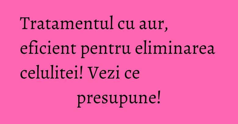 Tratamentul cu aur, eficient pentru eliminarea celulitei! Vezi ce presupune!