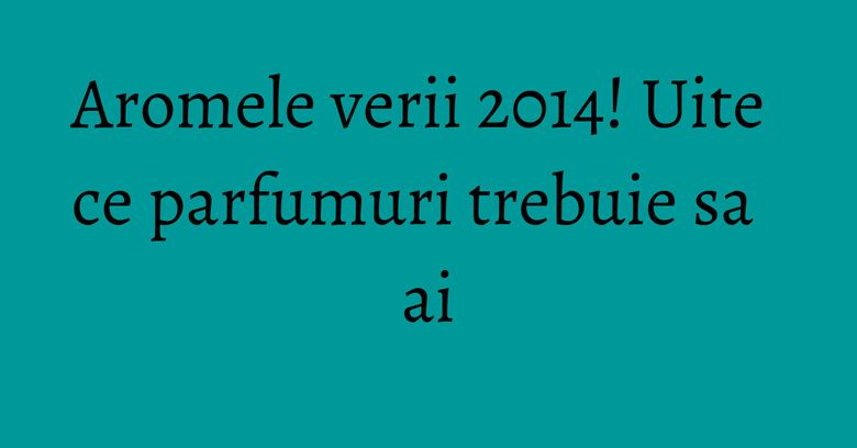 Aromele verii 2014! Uite ce parfumuri trebuie sa ai Aromele verii 2014! Uite ce parfumuri trebuie sa ai