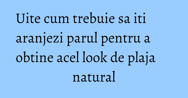 Uite cum trebuie sa iti aranjezi parul pentru a obtine acel look de plaja natural