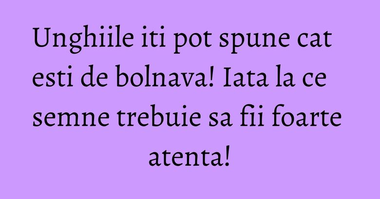 Unghiile iti pot spune cat esti de bolnava! Iata la ce semne trebuie sa fii foarte atenta!