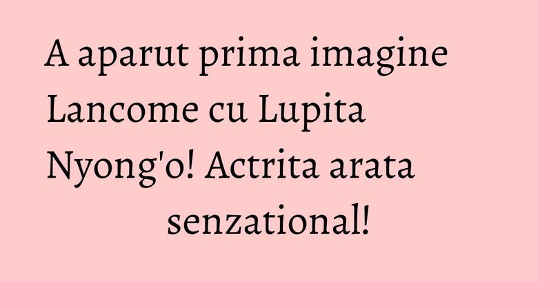 A aparut prima imagine Lancome cu Lupita Nyong'o! Actrita arata senzational!