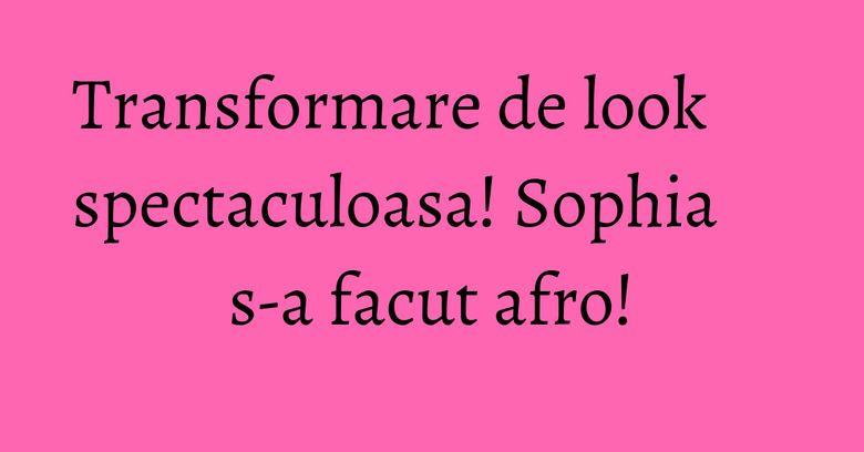 Transformare de look spectaculoasa! Sophia s-a facut afro! Transformare de look spectaculoasa! Sophia s-a facut afro!