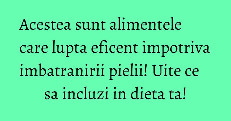 Acestea sunt alimentele care lupta eficent impotriva imbatranirii pielii! Uite ce sa incluzi in dieta ta!