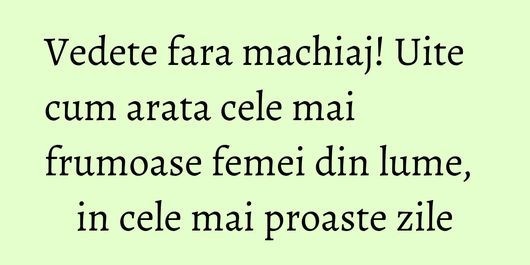 Vedete fara machiaj! Uite cum arata cele mai frumoase femei din lume, in cele mai proaste zile