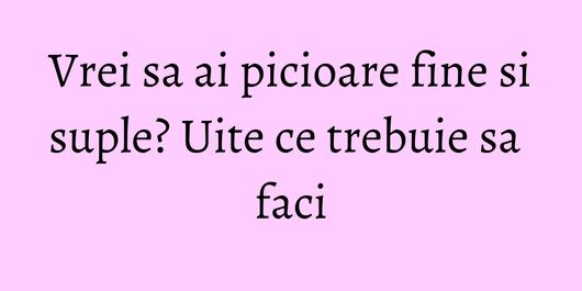Vrei sa ai picioare fine si suple? Uite ce trebuie sa faci