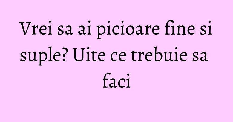 Vrei sa ai picioare fine si suple? Uite ce trebuie sa faci Vrei sa ai picioare fine si suple? Uite ce trebuie sa faci
