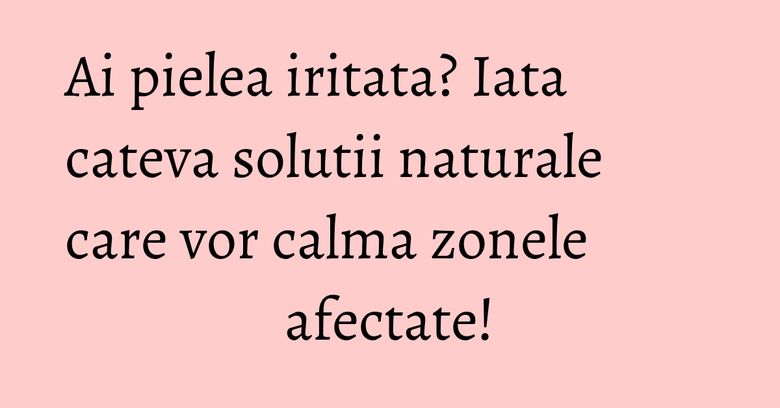 Ai pielea iritata? Iata cateva solutii naturale care vor calma zonele afectate! Ai pielea iritata? Iata cateva solutii naturale care vor calma zonele afectate!