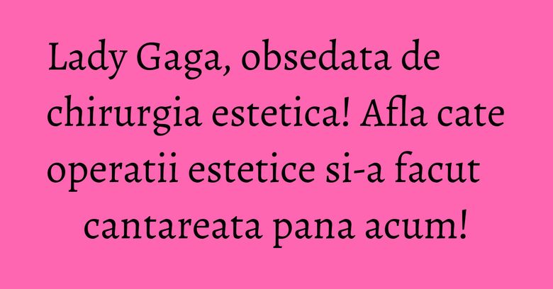 Lady Gaga, obsedata de chirurgia estetica! Afla cate operatii estetice si-a facut cantareata pana acum! Lady Gaga, obsedata de chirurgia estetica! Afla cate operatii estetice si-a facut cantareata pana acum!
