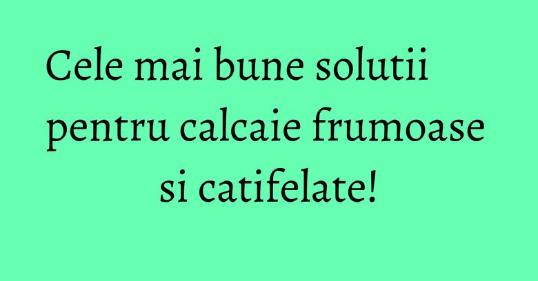 Cele mai bune solutii pentru calcaie frumoase si catifelate! Cele mai bune solutii pentru calcaie frumoase si catifelate!