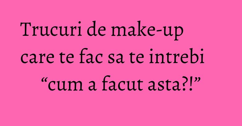 Trucuri de make-up care te fac sa te intrebi “cum a facut asta?!”
