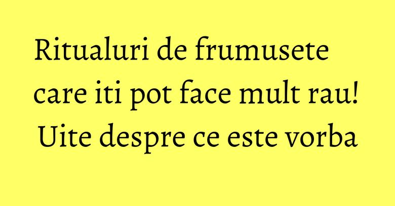 Ritualuri de frumusete care iti pot face mult rau! Uite despre ce este vorba Ritualuri de frumusete care iti pot face mult rau! Uite despre ce este vorba