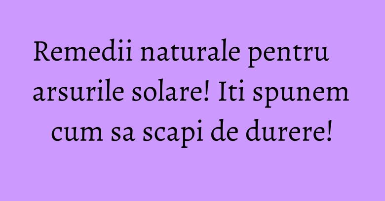 Remedii naturale pentru arsurile solare! Iti spunem cum sa scapi de durere! Remedii naturale pentru arsurile solare! Iti spunem cum sa scapi de durere!