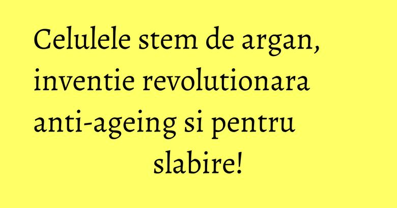 Celulele stem de argan, inventie revolutionara anti-ageing si pentru slabire!