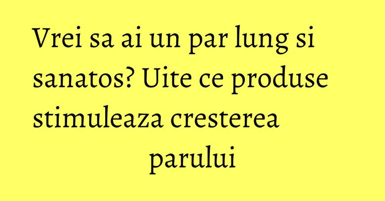 Vrei sa ai un par lung si sanatos? Uite ce produse stimuleaza cresterea parului