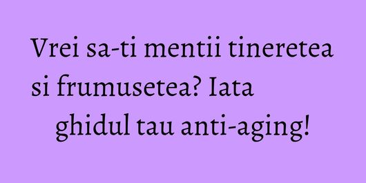 Vrei sa-ti mentii tineretea si frumusetea? Iata ghidul tau anti-aging!