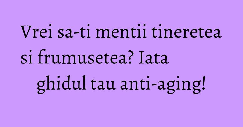 Vrei sa-ti mentii tineretea si frumusetea? Iata ghidul tau anti-aging! Vrei sa-ti mentii tineretea si frumusetea? Iata ghidul tau anti-aging!