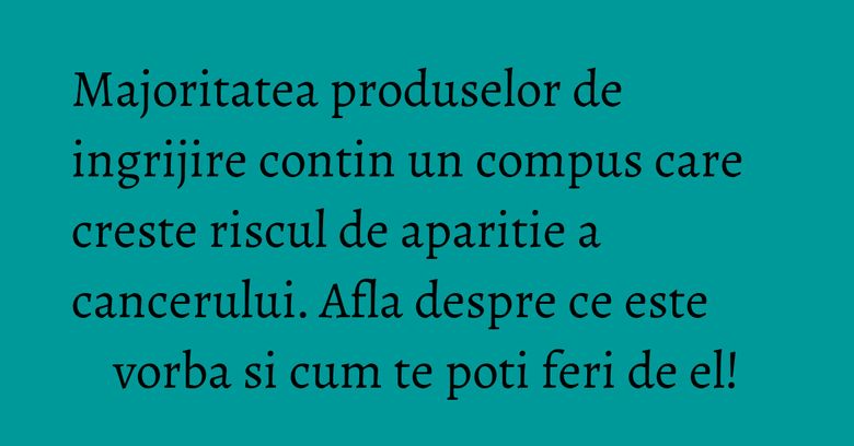 Majoritatea produselor de ingrijire contin un compus care creste riscul de aparitie a cancerului. Afla despre ce este vorba si cum te poti feri de el!