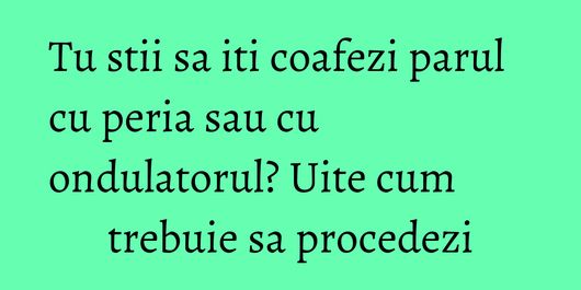 Tu stii sa iti coafezi parul cu peria sau cu ondulatorul? Uite cum trebuie sa procedezi