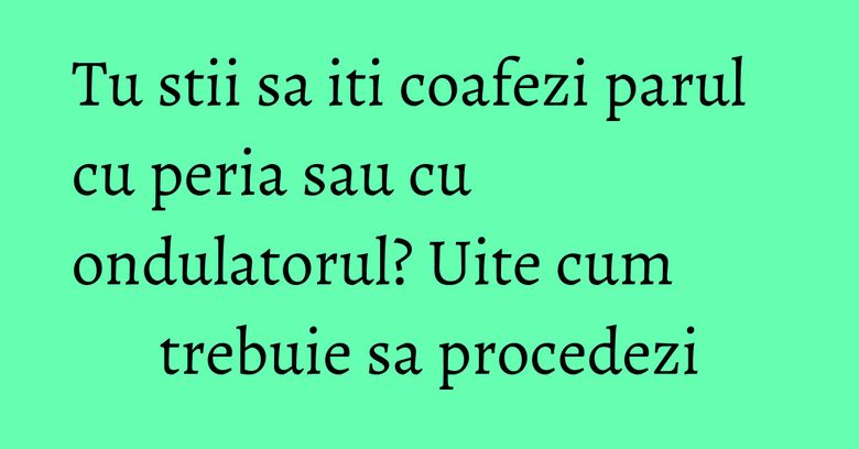 Tu stii sa iti coafezi parul cu peria sau cu ondulatorul? Uite cum trebuie sa procedezi