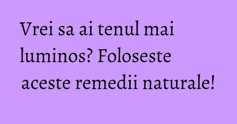 Vrei sa ai tenul mai luminos? Foloseste aceste remedii naturale!