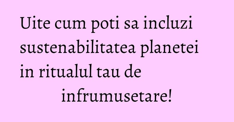 Uite cum poti sa incluzi sustenabilitatea planetei in ritualul tau de infrumusetare!