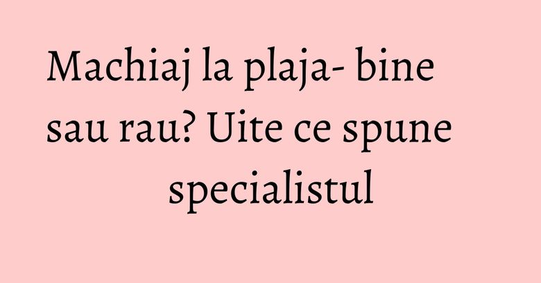 Machiaj la plaja- bine sau rau? Uite ce spune specialistul Machiaj la plaja- bine sau rau? Uite ce spune specialistul