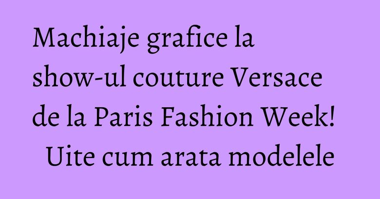 Machiaje grafice la show-ul couture Versace de la Paris Fashion Week! Uite cum arata modelele Machiaje grafice la show-ul couture Versace de la Paris Fashion Week! Uite cum arata modelele