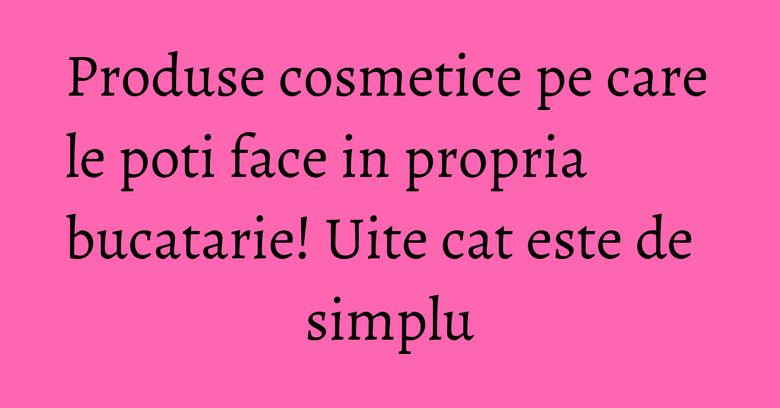 Produse cosmetice pe care le poti face in propria bucatarie! Uite cat este de simplu Produse cosmetice pe care le poti face in propria bucatarie! Uite cat este de simplu