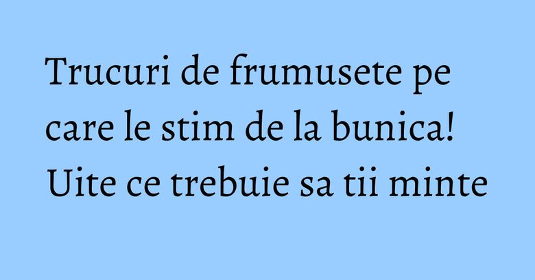 Trucuri de frumusete pe care le stim de la bunica! Uite ce trebuie sa tii minte