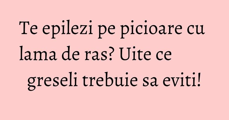 Te epilezi pe picioare cu lama de ras? Uite ce greseli trebuie sa eviti! Te epilezi pe picioare cu lama de ras? Uite ce greseli trebuie sa eviti!