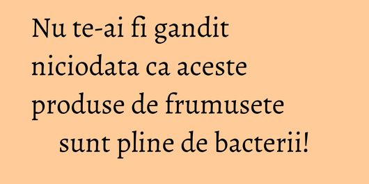 Nu te-ai fi gandit niciodata ca aceste produse de frumusete sunt pline de bacterii!