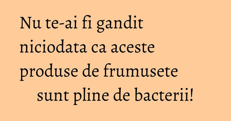 Nu te-ai fi gandit niciodata ca aceste produse de frumusete sunt pline de bacterii!