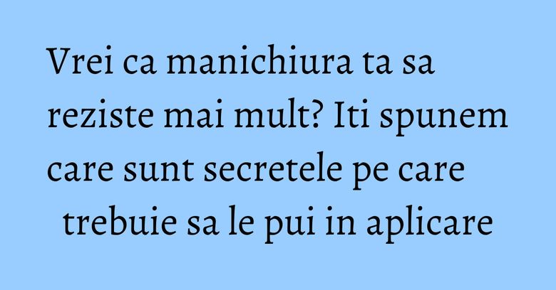 Vrei ca manichiura ta sa reziste mai mult? Iti spunem care sunt secretele pe care trebuie sa le pui in aplicare