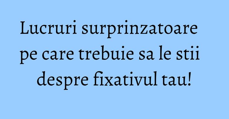 Lucruri surprinzatoare pe care trebuie sa le stii despre fixativul tau! Lucruri surprinzatoare pe care trebuie sa le stii despre fixativul tau!